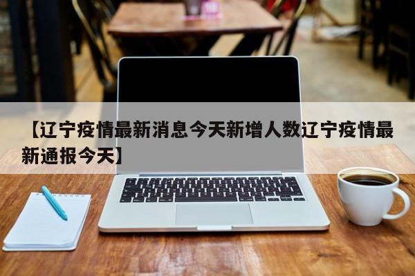 【辽宁疫情最新消息今天新增人数辽宁疫情最新通报今天】