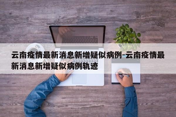 云南疫情最新消息新增疑似病例-云南疫情最新消息新增疑似病例轨迹