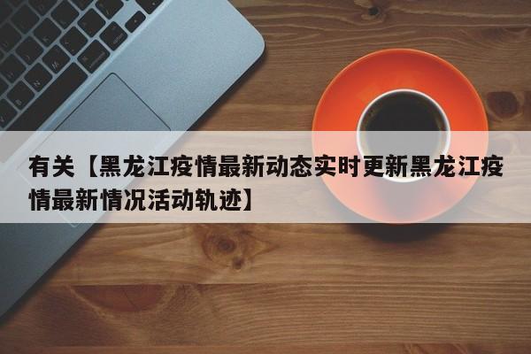 有关【黑龙江疫情最新动态实时更新黑龙江疫情最新情况活动轨迹】