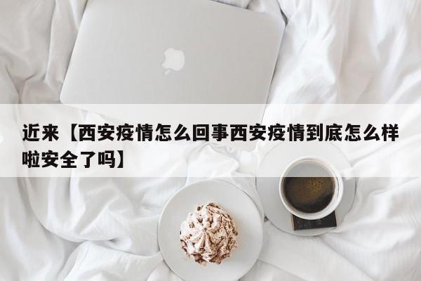 近来【西安疫情怎么回事西安疫情到底怎么样啦安全了吗】