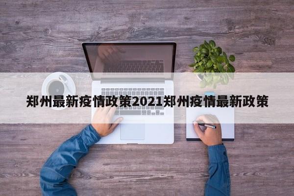 郑州最新疫情政策2021郑州疫情最新政策
