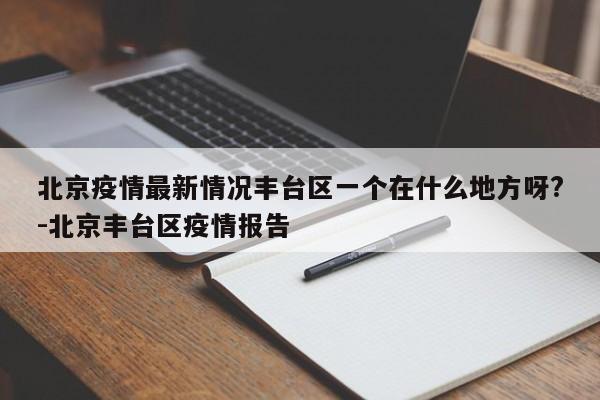 北京疫情最新情况丰台区一个在什么地方呀?-北京丰台区疫情报告