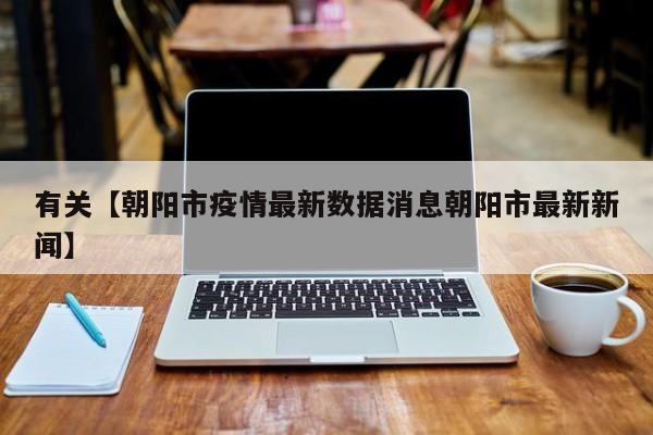 有关【朝阳市疫情最新数据消息朝阳市最新新闻】