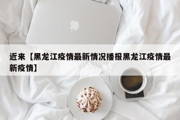 近来【黑龙江疫情最新情况播报黑龙江疫情最新疫情】