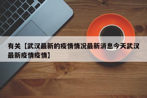 有关【武汉最新的疫情情况最新消息今天武汉最新疫情疫情】