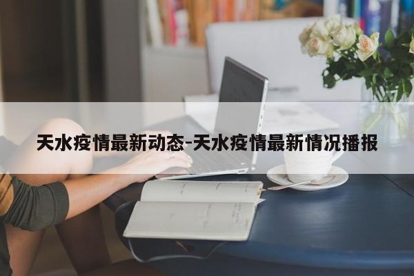天水疫情最新动态-天水疫情最新情况播报