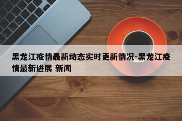 黑龙江疫情最新动态实时更新情况-黑龙江疫情最新进展 新闻