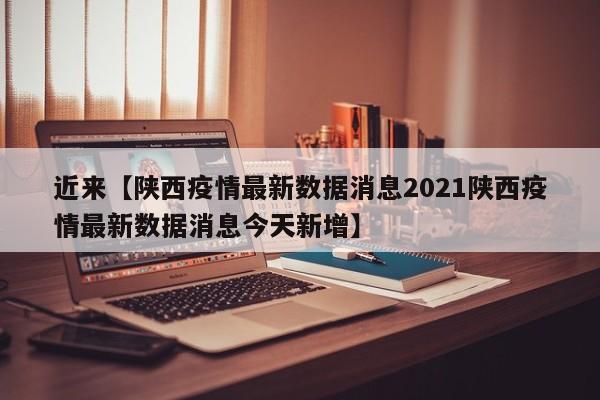 近来【陕西疫情最新数据消息2021陕西疫情最新数据消息今天新增】
