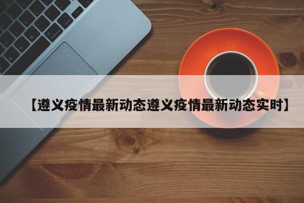 【遵义疫情最新动态遵义疫情最新动态实时】