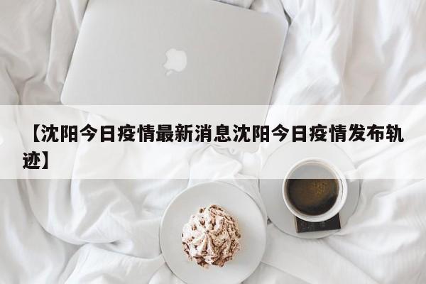 【沈阳今日疫情最新消息沈阳今日疫情发布轨迹】