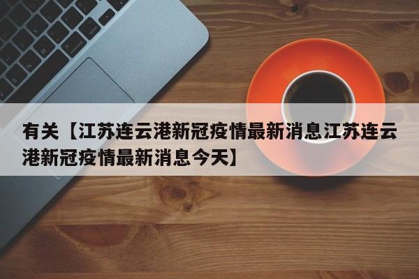 有关【江苏连云港新冠疫情最新消息江苏连云港新冠疫情最新消息今天】