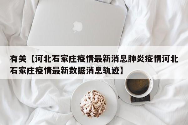 有关【河北石家庄疫情最新消息肺炎疫情河北石家庄疫情最新数据消息轨迹】