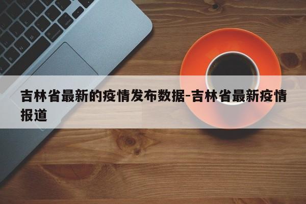 吉林省最新的疫情发布数据-吉林省最新疫情报道