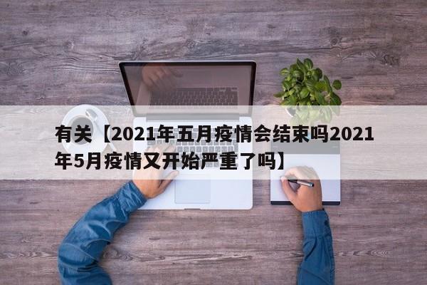 有关【2021年五月疫情会结束吗2021年5月疫情又开始严重了吗】