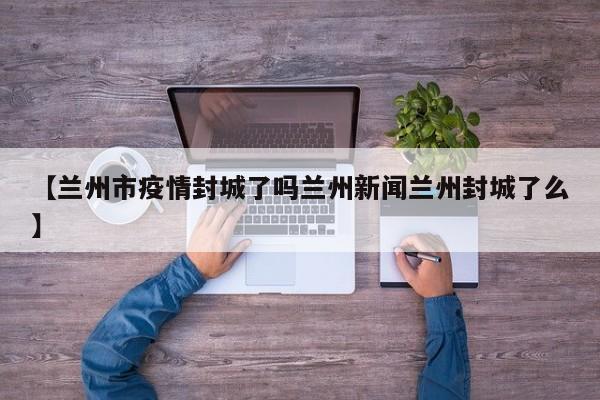 【兰州市疫情封城了吗兰州新闻兰州封城了么】