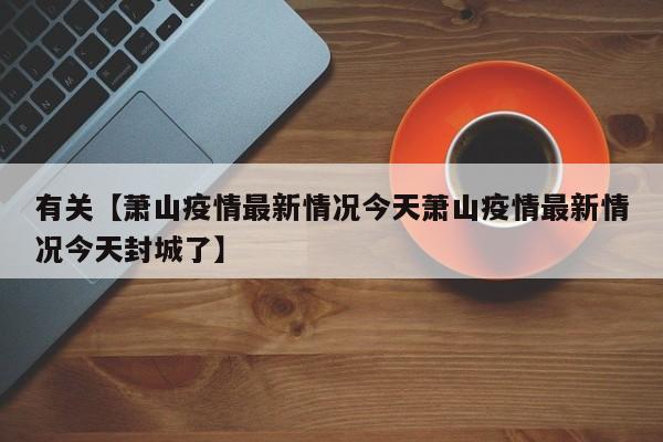 有关【萧山疫情最新情况今天萧山疫情最新情况今天封城了】