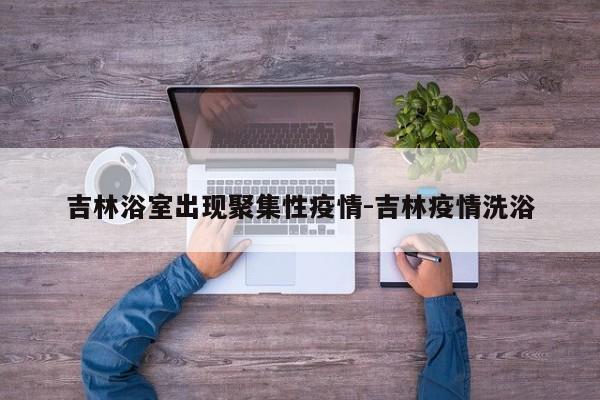 吉林浴室出现聚集性疫情-吉林疫情洗浴