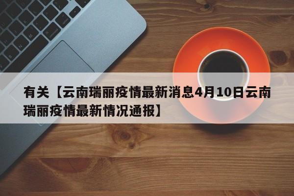 有关【云南瑞丽疫情最新消息4月10日云南瑞丽疫情最新情况通报】