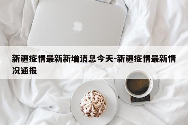 新疆疫情最新新增消息今天-新疆疫情最新情况通报