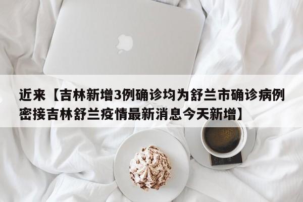 近来【吉林新增3例确诊均为舒兰市确诊病例密接吉林舒兰疫情最新消息今天新增】