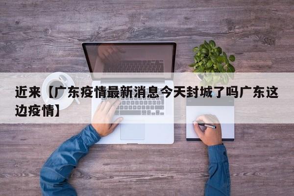 近来【广东疫情最新消息今天封城了吗广东这边疫情】