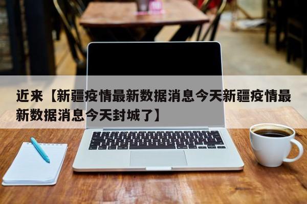 近来【新疆疫情最新数据消息今天新疆疫情最新数据消息今天封城了】