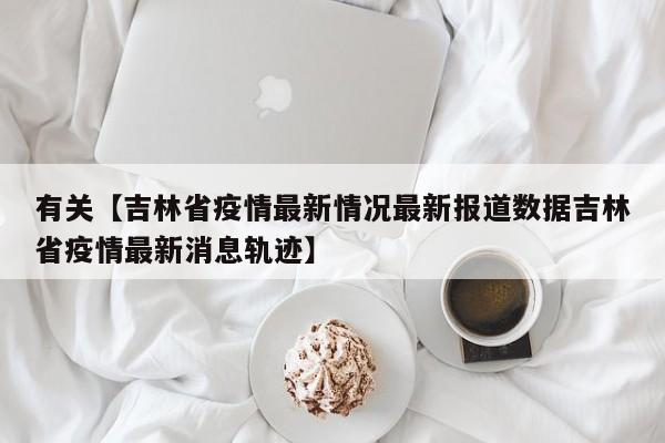 有关【吉林省疫情最新情况最新报道数据吉林省疫情最新消息轨迹】