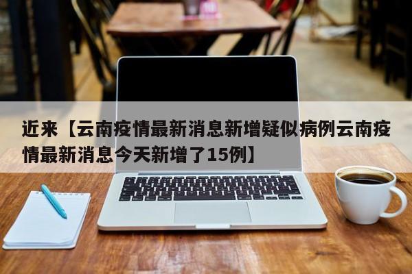 近来【云南疫情最新消息新增疑似病例云南疫情最新消息今天新增了15例】