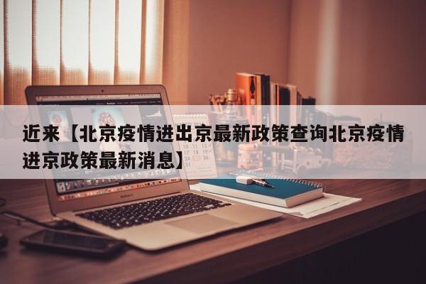 近来【北京疫情进出京最新政策查询北京疫情进京政策最新消息】