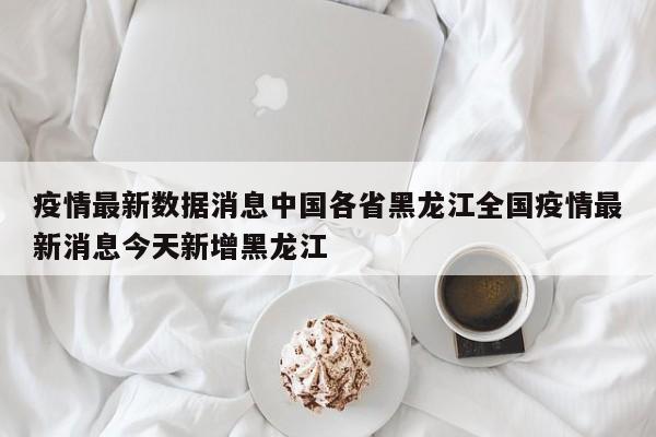 疫情最新数据消息中国各省黑龙江全国疫情最新消息今天新增黑龙江