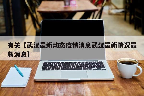 有关【武汉最新动态疫情消息武汉最新情况最新消息】