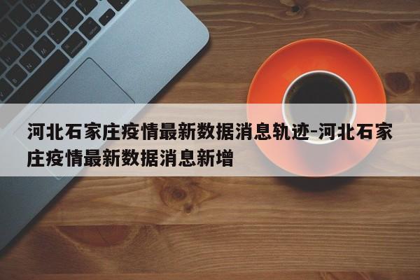 河北石家庄疫情最新数据消息轨迹-河北石家庄疫情最新数据消息新增
