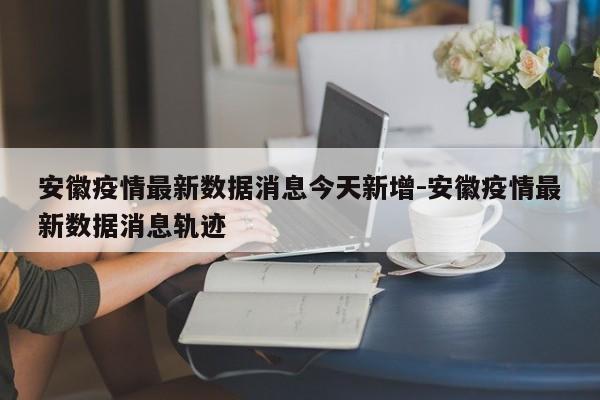 安徽疫情最新数据消息今天新增-安徽疫情最新数据消息轨迹