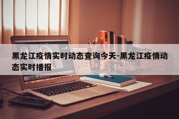 黑龙江疫情实时动态查询今天-黑龙江疫情动态实时播报