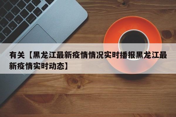 有关【黑龙江最新疫情情况实时播报黑龙江最新疫情实时动态】