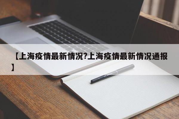 【上海疫情最新情况?上海疫情最新情况通报】