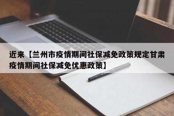 近来【兰州市疫情期间社保减免政策规定甘肃疫情期间社保减免优惠政策】
