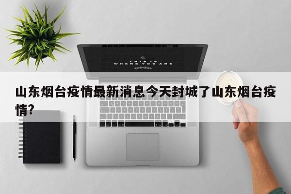 山东烟台疫情最新消息今天封城了山东烟台疫情?