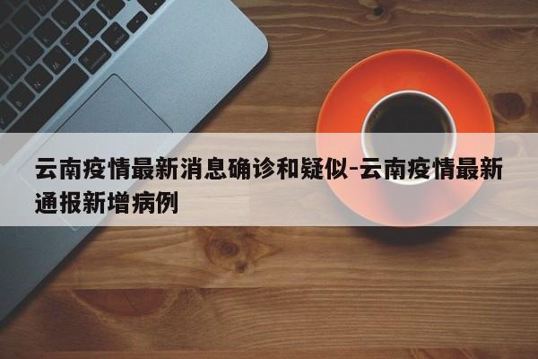 云南疫情最新消息确诊和疑似-云南疫情最新通报新增病例