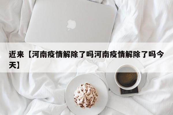 近来【河南疫情解除了吗河南疫情解除了吗今天】