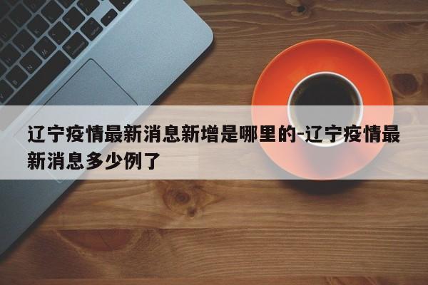 辽宁疫情最新消息新增是哪里的-辽宁疫情最新消息多少例了