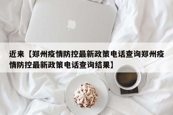 近来【郑州疫情防控最新政策电话查询郑州疫情防控最新政策电话查询结果】