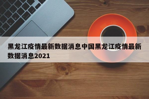 黑龙江疫情最新数据消息中国黑龙江疫情最新数据消息2021