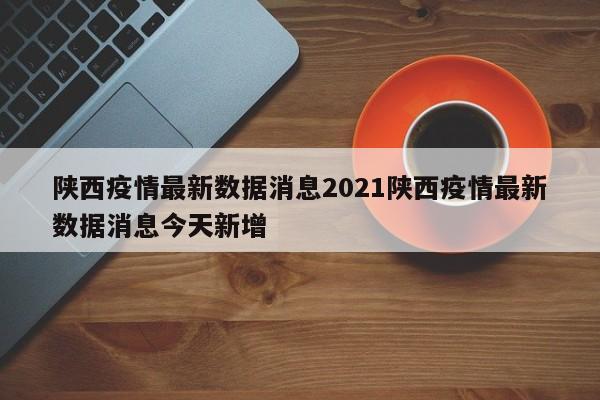 陕西疫情最新数据消息2021陕西疫情最新数据消息今天新增