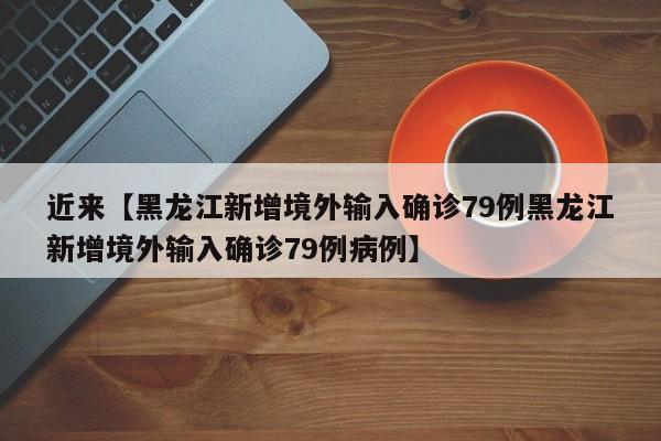 近来【黑龙江新增境外输入确诊79例黑龙江新增境外输入确诊79例病例】