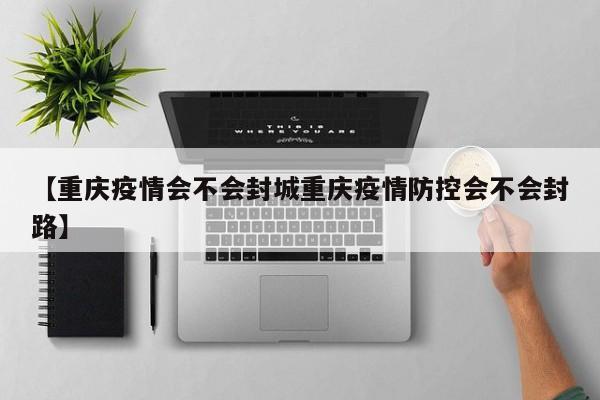 【重庆疫情会不会封城重庆疫情防控会不会封路】