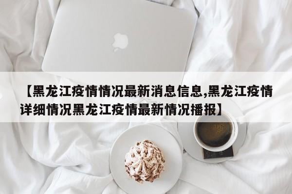 【黑龙江疫情情况最新消息信息,黑龙江疫情详细情况黑龙江疫情最新情况播报】