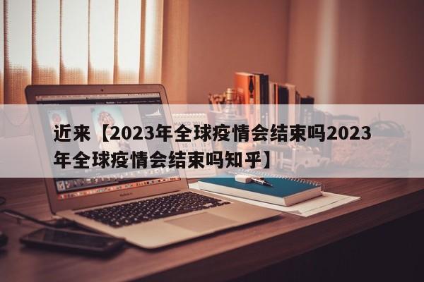 近来【2023年全球疫情会结束吗2023年全球疫情会结束吗知乎】