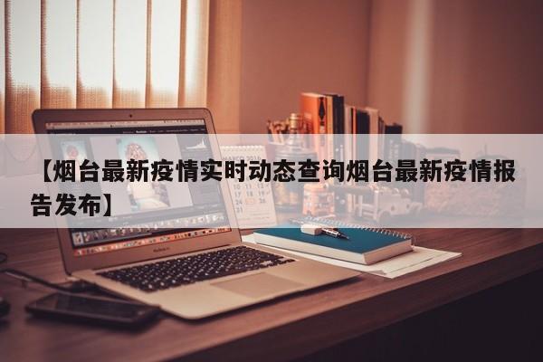 【烟台最新疫情实时动态查询烟台最新疫情报告发布】