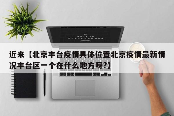 近来【北京丰台疫情具体位置北京疫情最新情况丰台区一个在什么地方呀?】
